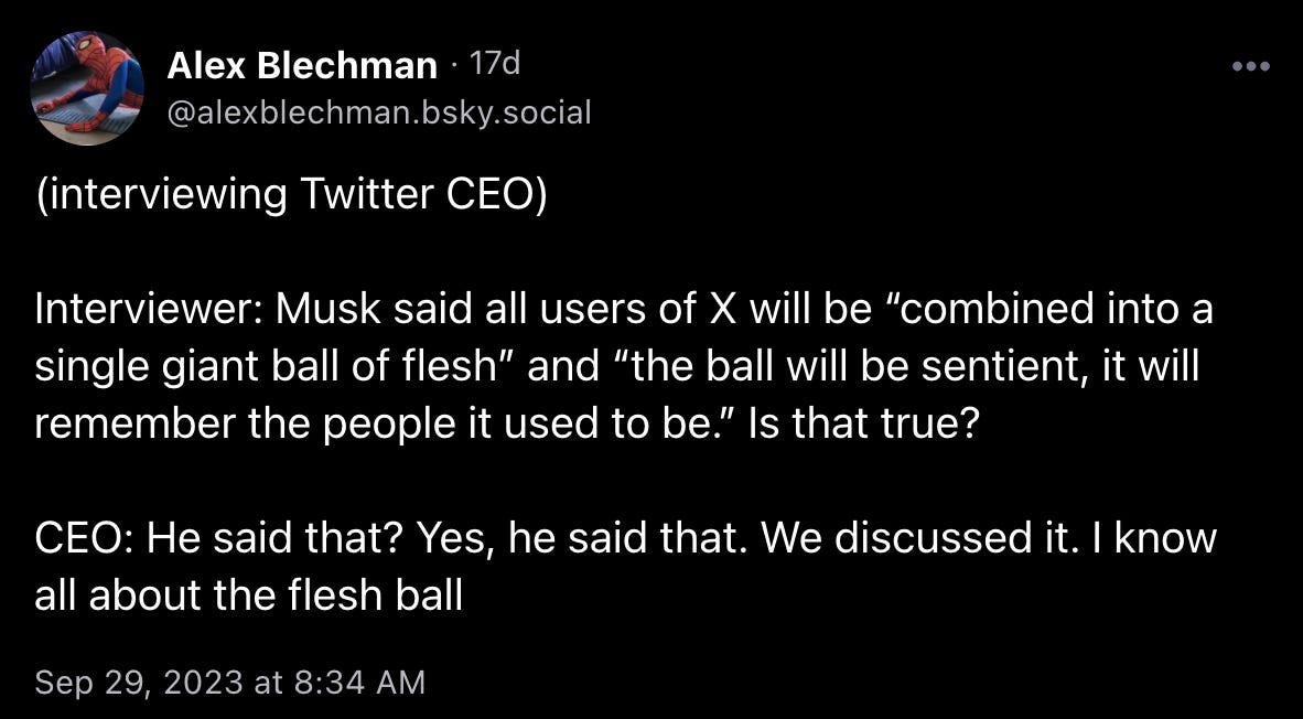 Alex Blechman: “(interviewing Twitter CEO) Interviewer: Musk said all users of X will be “combined into a single giant ball of flesh” and “the ball will be sentient, it will remember the people it used to be.” Is that true? CEO: He said that? Yes, he said that. We discussed it. I know all about the flesh ball”