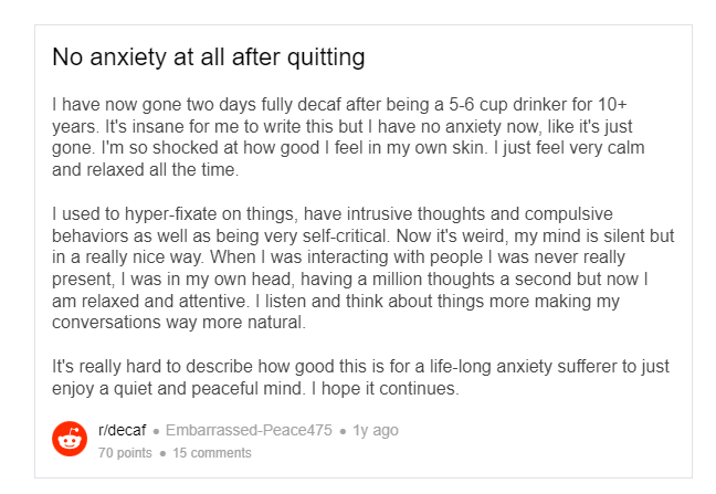 Reddit post: No anxiety at all after quitting I have now gone two days fully decaf after being a 5-6 cup drinker for 10+ years. It's insane for me to write this but I have no anxiety now, like it's just gone. I'm so shocked at how good I feel in my own skin. I just feel very calm and relaxed all the time.  I used to hyper-fixate on things, have intrusive thoughts and compulsive behaviors as well as being very self-critical. Now it's weird, my mind is silent but in a really nice way. When I was interacting with people I was never really present, I was in my own head, having a million thoughts a second but now I am relaxed and attentive. I listen and think about things more making my conversations way more natural.  It's really hard to describe how good this is for a life-long anxiety sufferer to just enjoy a quiet and peaceful mind. I hope it continues.