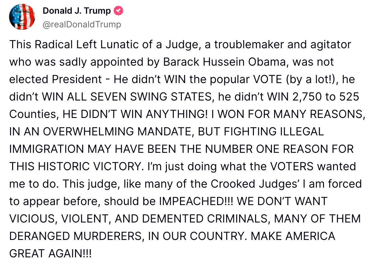 This Radical Left Lunatic of a Judge, a troublemaker and agitator who was sadly appointed by Barack Hussein Obama, was not elected President - He didn’t WIN the popular VOTE (by a lot!), he didn’t WIN ALL SEVEN SWING STATES, he didn’t WIN 2,750 to 525 Counties, HE DIDN’T WIN ANYTHING! I WON FOR MANY REASONS, IN AN OVERWHELMING MANDATE, BUT FIGHTING ILLEGAL IMMIGRATION MAY HAVE BEEN THE NUMBER ONE REASON FOR THIS HISTORIC VICTORY. I’m just doing what the VOTERS wanted me to do. This judge, like many of the Crooked Judges’ I am forced to appear before, should be IMPEACHED!!! WE DON’T WANT VICIOUS, VIOLENT, AND DEMENTED CRIMINALS, MANY OF THEM DERANGED MURDERERS, IN OUR COUNTRY. MAKE AMERICA GREAT AGAIN!!!
