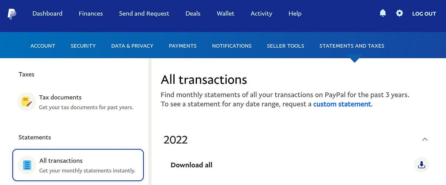 May be an image of text that says 'Dashboard Finances Send and Request Deals ACCOUNT Wallet SECURITY Activity Help DATA&PRIVACY Taxes PAYMENTS NOTIFICATIONS LOG OUT SELLER TOOLS Tax documents Get your tax documents STATEMENTSAND TAXES past years. Statements All transactions Find monthly statements of all your transactions on PayPal for the past years. To see statement for any date range, request custom statement. 2022 All transactions Get your monthly statements instantly. Download all'