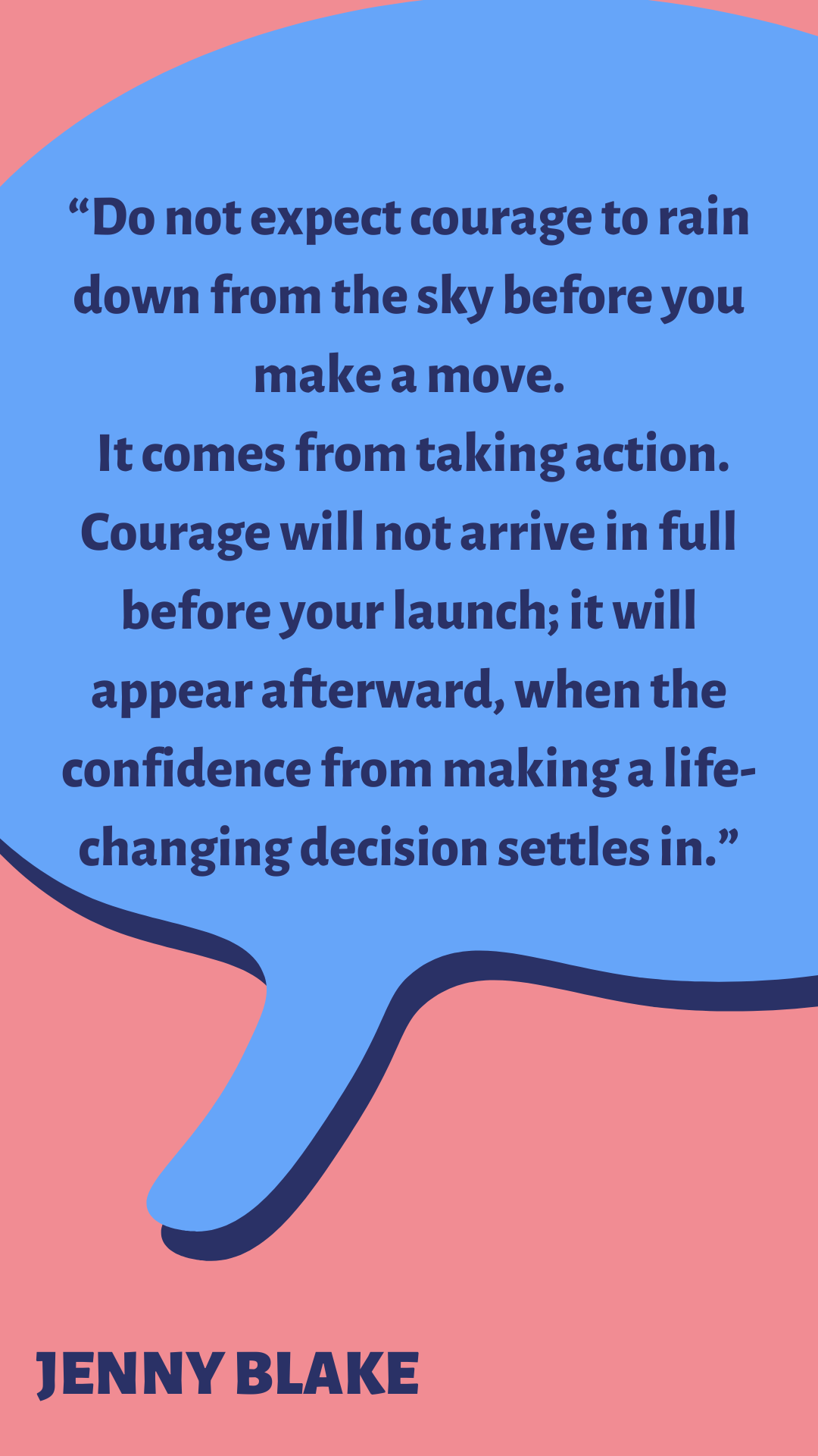 “Do not expect courage to rain down from the sky before you make a move. It comes from taking action. Courage will not arrive in full before your launch; it will appear afterward, when the confidence from making a life-changing decision settles in,” said Jenny Blake.