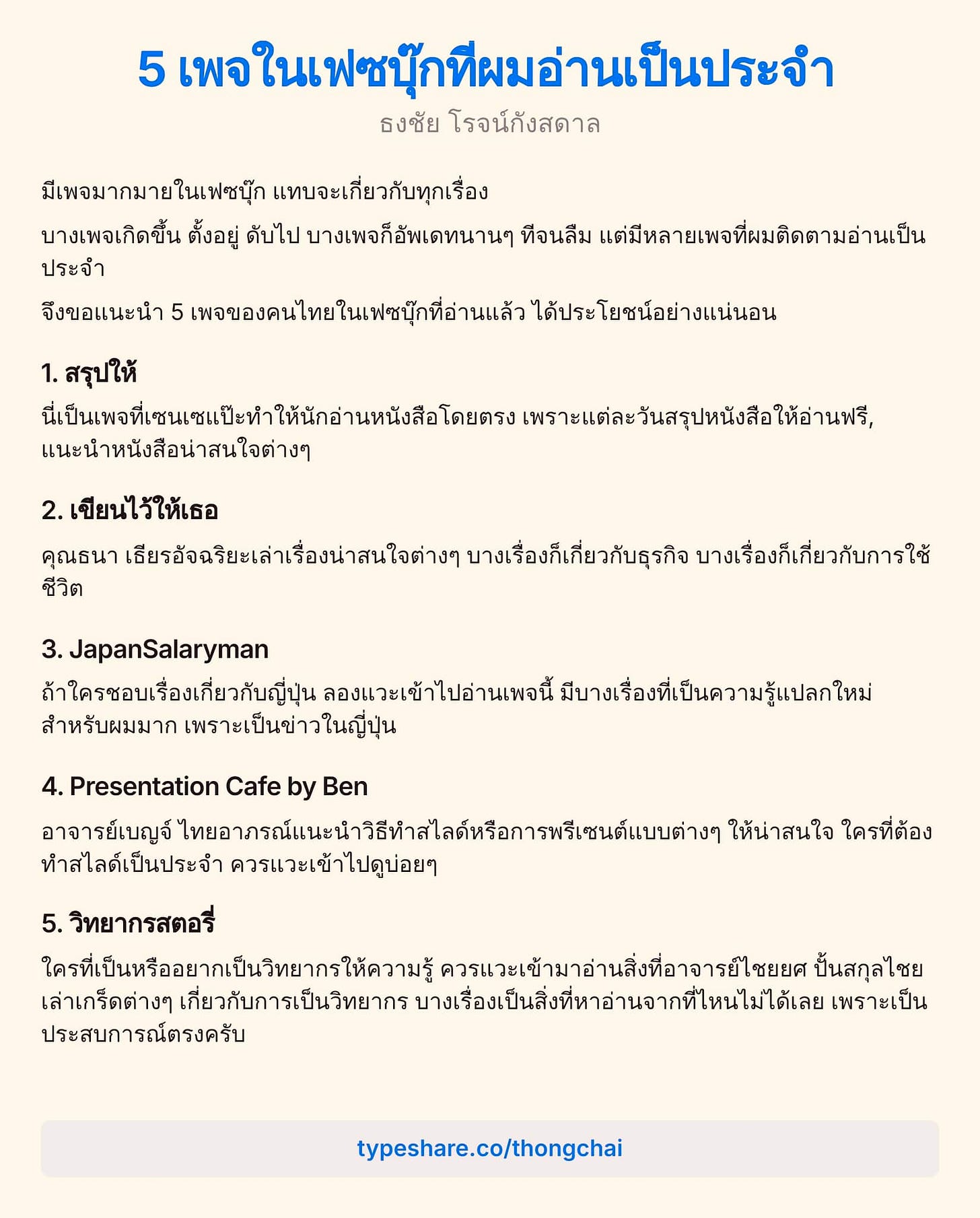 อาจเป็นรูปภาพของ ข้อความพูดว่า "5 เพจในเพชนุกทีผมอ่านเป็นประจำ ธงชัย โรจน์กังสดาล โรจ มีเพจมากมายในเฟซบุ๊ก แทบจะเกี่ยวกับทุกเรื่อง บางเพจเกิดขึ้น ตั้งอยู่ ดับไป บางเพจก็อัพเดทนานๆ ทีจนลืม แต่มีหลายเพจที่ผมติดตามอ่านเป็น แต่มีหล ประจำ จึงขอแนะนำ 5 เพจของคนไทยในเฟนุกที่อ่านแล ได้ประโยชน์อย่างแน่นอน 1. สรุปให้ มีเป็นพอที่เชรขแนะทำห้ไน้่า เพราะแต่ละวันสรูปหนังสือให้อ่านฟร, แนะนำหนังสือน่าสนใจต่างๆ 2. .เขียนไว้ให้เธอ คุณธนา เฮียรอัจฉริยะเล่าเรื่องน่าสนใจต่ บางเรื่องก็เกี่ยวกับธุรกิจ บางเรื่องก็เกี่ยวกับการใช้ ชีวิต 3.JapanSalaryman ถ้าใครชอบเรื่องเกี่ยวกับญี่ป่ ลองแวะเข้าไปอ่านเพจนี้ มีบางเรื่องที่เป็นความรู้แปกให สำหรับผมมาก เพราะเป็นข่าวในญี่ปุน 4. Presentation Cafe by Ben อาจารย์เบญจ์ จุูใขอา์แนท้อพ ให้น่าสนใจ ใครที่ต้อง ทำสไลด์เป็นประจำ ควรแวะเข้าไปดูบ่อยๆ ควรแ 5. วิทยากรสตอรี่ ใครที่เป็นหรือาเป็นจิยากรให้ ควรแวะเข้ามายอ่านส่งที่อาจารย์โย ปั้นสกุลไชย เล่าเกร็ดต่างๆ เกี่ยวกับการเป็นวิทยากร บาเรื่องเป็นสื่งที่อ่านจาท่ทไ เพราะเป็น ประสบการณ์ตรงครับ typeshare.co/thongchai"