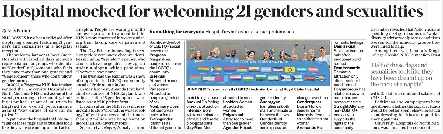 Hospital mocked for welcoming 21 genders and sexualities The Daily Telegraph16 Apr 2024By Alex Barton NHS BOSSES have been criticised after displaying a banner featuring 21 genders and sexualities in a hospital reception. The welcome banner at Royal Stoke Hospital with labelled flags includes representation for groups who identify as “Genderfluid”, someone who feels they have more than one gender; and “Genderqueer”, those who don’t follow gender norms. In 2022, a Telegraph NHS data tracker ranked the University Hospitals of North Midlands NHS Trust as one of the worst performing in the country, finding it ranked 102 out of 120 trusts in England for overall performance against “key duties of care for its patient”’. A patient at the hospital told The Sun: “Half of these flags and sexualities look like they were dreamt up on the back of a napkin. People are waiting months and even years for treatment but the NHS is more interested in woke pandering than taking care of patients it seems.” The Gay Pride rainbow flag is seen alongside several more obscure identities including “Agender”, a person who claims to have no gender. They appear under a slogan which proclaims: “Everyone is welcome”. The trust said the banner was a show of support to the LGBTQ+ community ahead of Pride month in June. In May last year, Amanda Pritchard, chief executive of NHS England, was criticised after 18 gender options were listed on an NHS patient form. It comes after the NHS faces increasing calls to stop “promoting woke ideology” after it was revealed that more than £13 million was being spent on more than 330 diversity roles. Separately, Telegraph analysis from December revealed that NHS trusts are spending six-figure sums on “woke” diversity advisors only to see conditions worsen for the minority groups they were hired to help. Among them was London’s King’s College Hospital NHS Foundation Trust with 10 staff on combined salaries of £748,241. Politicians and campaigners have questioned whether the taxpayer funds would be better spent elsewhere such as addressing healthcare equalities among patients. University Hospitals of North Midlands was contacted for comment. ‘Half of these flags and sexualities look like they have been dreamt up on the back of a napkin’ Article Name:Hospital mocked for welcoming 21 genders and sexualities Publication:The Daily Telegraph Author:By Alex Barton Start Page:3 End Page:3