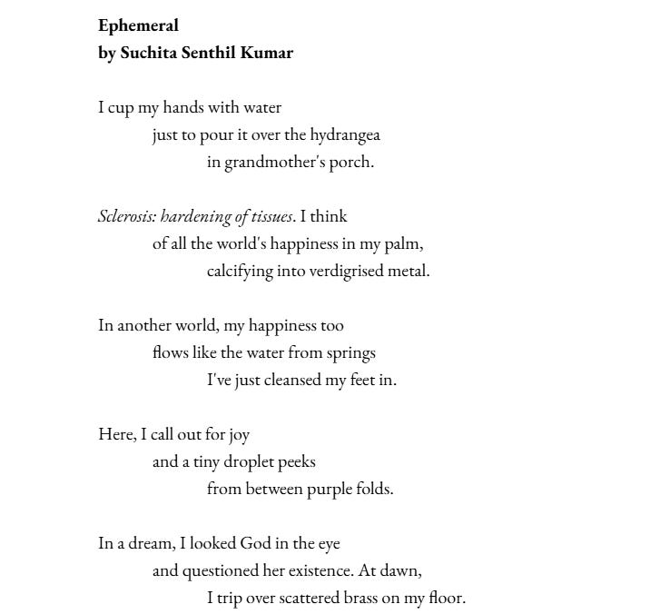 Ephemeral by Suchita Senthil Kumar  I cup my hands with water just to pour it over the hydrangea in grandmother's porch.  Sclerosis: hardening of tissues. I think of all the world's happiness in my palm, calcifying into verdigrised metal.   In another world, my happiness too flows like the water from springs I've just cleansed my feet in.  Here, I call out for joy and a tiny droplet peeks from between purple folds.  In a dream, I looked God in the eye and questioned her existence. At dawn, I trip over scattered brass on my floor.