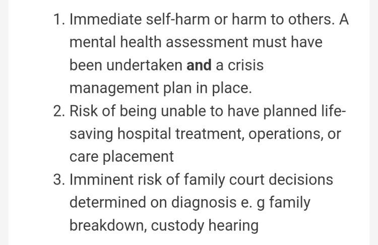 Immediate self-harm or harm to others. A mental health assessment must have been undertaken and a crisis management plan in place.

Risk of being unable to have planned life-saving hospital treatment, operations, or care placement

Imminent risk of family court decisions determined on diagnosis e. g family breakdown, custody hearing

