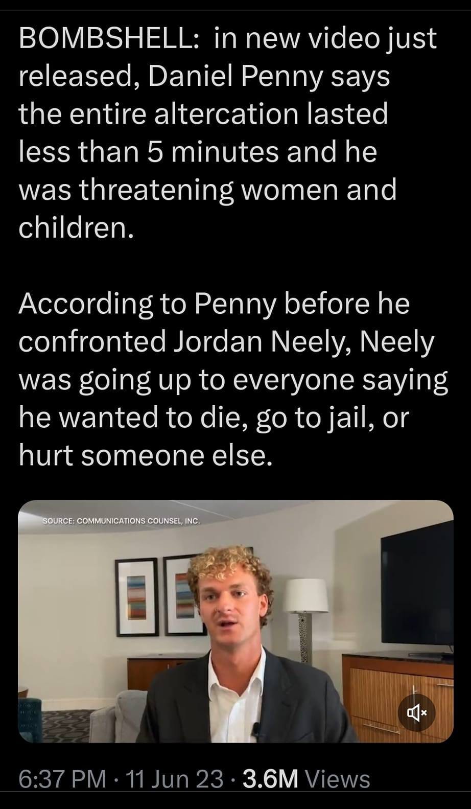 May be an image of 1 person and text that says '4:36 4GE 97% Thread BOMBSHELL: in new video just released, Daniel Penny says the entire altercation lasted less than 5 minutes and he was threatening women and children. According to Penny before he confronted Jordan Neely, Neely was going up to everyone saying he wanted to die, go to jail, or hurt someone else. COMMUNICATIONSCOUNSEL, OE 6:37PM-11Jun233.6MViews 6:37PM 11Jun23 3.6M iews y'