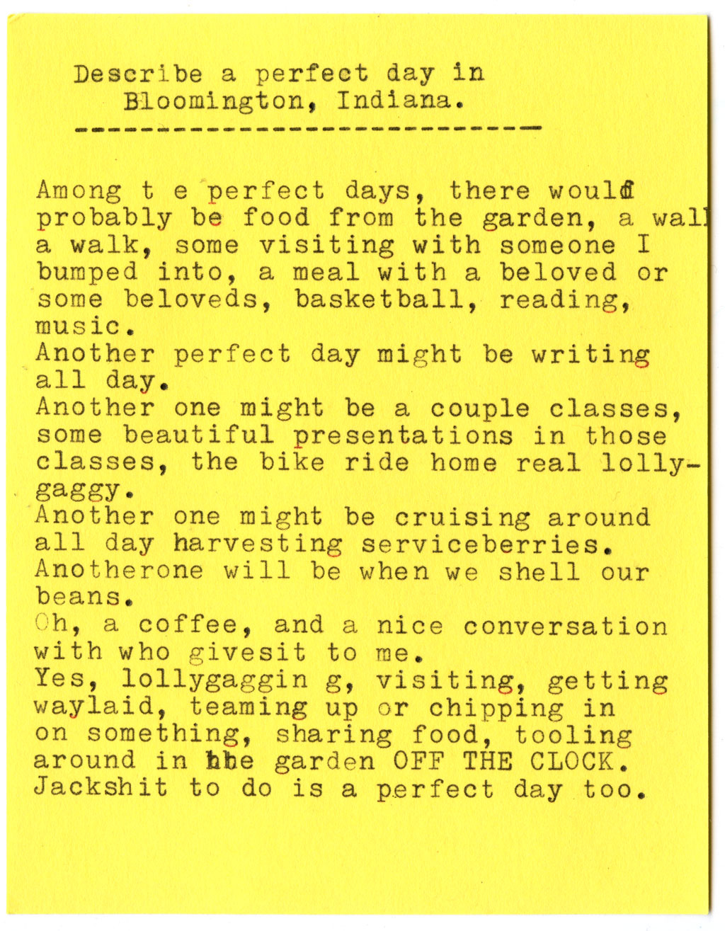 AK: Describe a perfect day in Bloomington, Indiana.  Among the perfect days, there would probably be food from the garden, a walk, some visiting with someone I bumped into, a meal with a beloved or some beloveds, basketball, reading, music. Another perfect day might be writing all day. Another one might be a couple classes, some beautiful presentations in those classes, the bike ride home real lolly-gaggy. Another one might be cruising around all day harvesting serviceberries. Another one will be when we shell our beans. Oh, a coffee, and a nice conversation with who gives it to me. Yes, lallygagging, visiting, getting waylaid, teaming up or chipping in on something, sharing food, tooling around in the garden OFF THE CLOCK. Jackshit to do is a perfect day too.