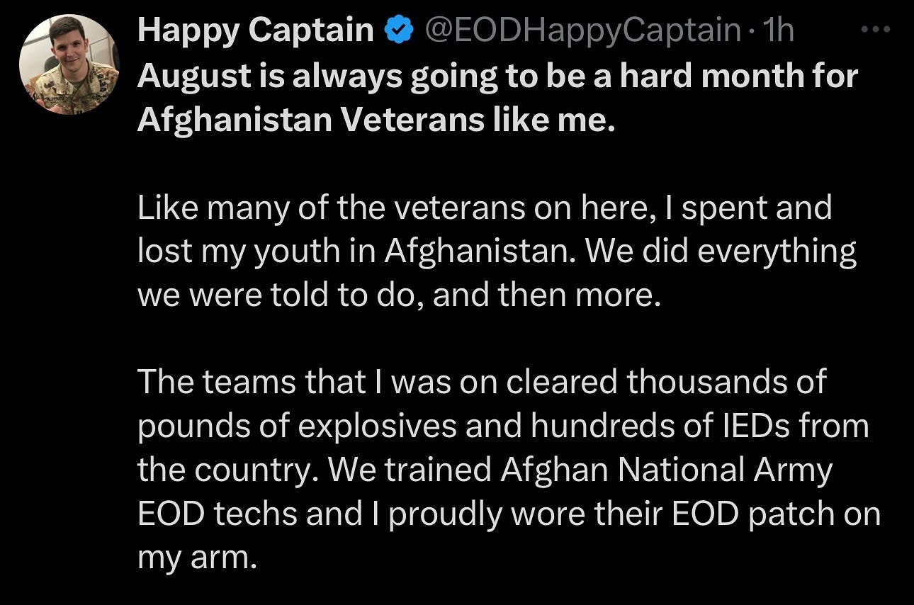 Photo by Stan R. Mitchell 🇺🇸🇺🇦 on August 15, 2024. May be a Twitter screenshot of 1 person, military uniform and text that says 'Happy Captain @EODHappyCaptain- HappyCaptain.1h 1h August is always going to be a hard month for Afghanistan Veterans like me. Like many of the veterans on here, I spent and lost my youth in Afghanistan. We did everything we were told to do, and then more. The teams that was on cleared thousands of pounds of explosives and hundreds of IEDs from the country. We trained Afghan National Army EOD techs and I proudly wore their EOD patch on my arm.'.