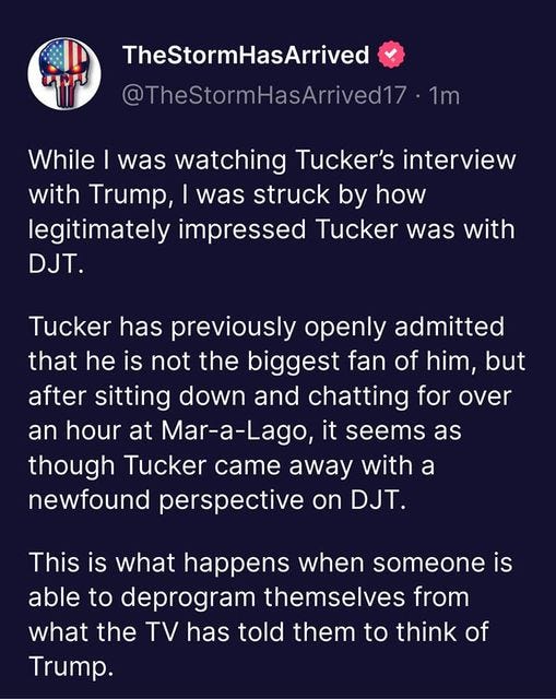 May be an image of text that says 'TheStormHasArrived @TheStormHasArrived17 1m While I was watching Tucker's interview with Trump, was struck by how legitimately impressed Tucker was with DJT. Tucker has previously openly admitted that he is not the biggest fan of him, but after sitting down and chatting for over an hour at Mar-a-Lago, it seems as though Tucker came away with a newfound perspective on DJT. This is what happens when someone is able to deprogram themselves from what the TV has told them to think of Trump.'