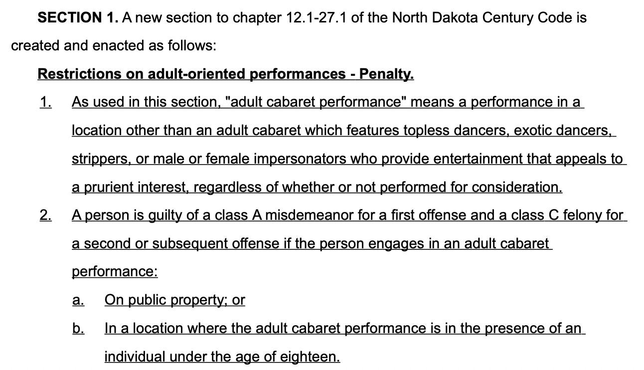 SECTION 1. A new section to chapter 12.1-27.1 of the North Dakota Century Code is created and enacted as follows:  Restrictions on adult-oriented performances - Penalty. 1. As used in this section, "adult cabaret performance" means a performance in a  location other than an adult cabaret which features topless dancers, exotic dancers, strippers, or male or female impersonators who provide entertainment that appeals to  a prurient interest, regardless of whether or not performed for consideration. 2. A person is guilty of a class A misdemeanor for a first offense and a class C felony for a second or subsequent offense if the person engages in an adult cabaret performance: a. On public property; or b. In a location where the adult cabaret performance is in the presence of an individual under the age of eighteen.