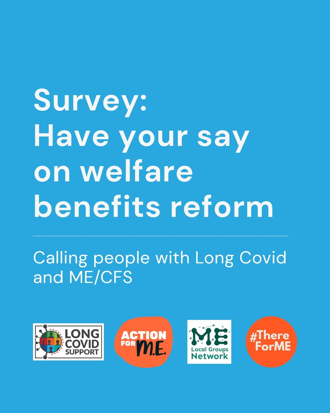 Graphic contains text which reads: "Survey: Have your say on welfare and benefits reform. Calling people with Long Covid and ME/CFS". At the bottom are the logos for Long Covid Support, Action For ME, ME Local Groups Network, and #ThereForME 