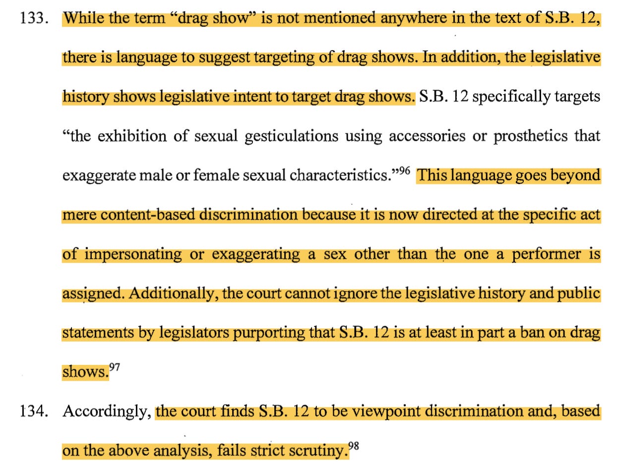 133. While the term "drag show" is not mentioned anywhere in the text of S.B. 12, there is language to suggest targeting o f drag shows. In addition, the legislative history shows legislative intent to target drag shows. S.B. 12 specifically targets "the exhibition of sexual gesticulations using accessories or prosthetics that exaggerate male or female sexual characteristics."96 This language goes beyond mere content-based discrimination because it is now directed at the specific act of impersonating or exaggerating a sex other than the one a performer is ass~gned. Additionally, the court cannot ignore the legislative history and public statements by legislators purporting that S.B. 12 is at least in part a ban on drag shows. 97 134. Accordingly, the court finds S.B. 12 to be viewpoint discrimination and, based on the above analysis, fails strict scrutiny.98