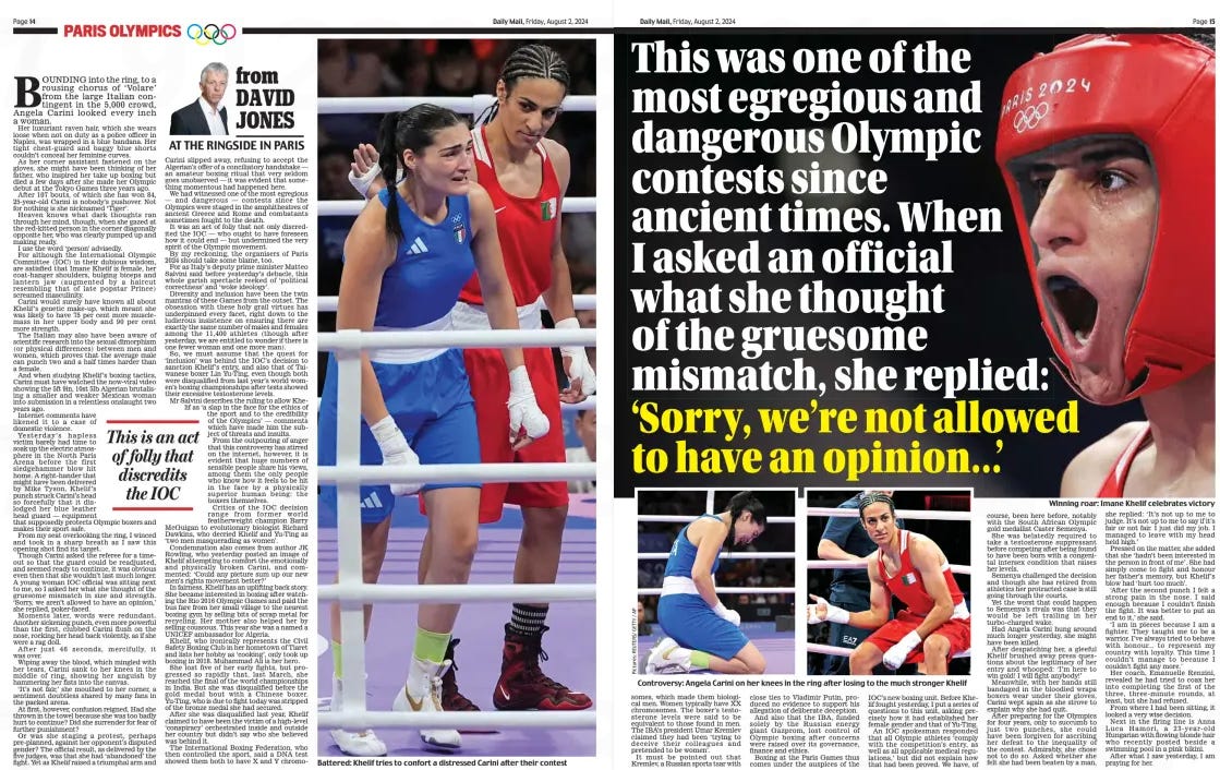 Watching this gruesome mismatch between a woman and a ‘biological male’ left me fearing wokery will get someone killed ‘Sorry, we’re not allowed to have an opinion...’ Daily Mail2 Aug 2024by DAVID JONES Winning roar: Imane Khelif celebrates victory Bounding into the ring, to a rousing chorus of ‘Volare’ from the large italian contingent in the 5,000 crowd, Angela Carini looked every inch a woman. Her luxuriant raven hair, which she wears loose when not on duty as a police officer in naples, was wrapped in a blue bandana. Her tight chest-guard and baggy blue shorts couldn’t conceal her feminine curves. As her corner assistant fastened on the gloves, she might have been thinking of her father, who inspired her take up boxing but died a few days after she made her olympic debut at the Tokyo games three years ago. After 107 bouts, of which she has won 84, 25-year-old Carini is nobody’s pushover. not for nothing is she nicknamed ‘Tiger’. Heaven knows what dark thoughts ran through her mind, though, when she gazed at the red-kitted person in the corner diagonally opposite her, who was clearly pumped up and making ready. i use the word ‘person’ advisedly. For although the international olympic Committee (ioC) in their dubious wisdom, are satisfied that imane Khelif is female, her coat-hanger shoulders, bulging biceps and lantern jaw (augmented by a haircut resembling that of late popstar Prince) screamed masculinity. Carini would surely have known all about Khelif’s genetic make-up, which meant she was likely to have 75 per cent more musclemass in her upper body and 90 per cent more strength. The italian may also have been aware of scientific research into the sexual dimorphism (or physical differences) between men and women, which proves that the average male can punch two and a half times harder than a female. And when studying Khelif’s boxing tactics, Carini must have watched the now-viral video showing the 5ft 9in, 10st 5lb Algerian brutalising a smaller and weaker Mexican woman into submission in a relentless onslaught two years ago. internet comments have likened it to a case of domestic violence. Yesterday’s hapless victim barely had time to soak up the electric atmosphere in the north Paris Arena before the first sledgehammer blow hit home. A right-hander that might have been delivered by Mike Tyson, Khelif’s punch struck Carini’s head so forcefully that it dislodged her blue leather head guard — equipment that supposedly protects olympic boxers and makes their sport safe. From my seat overlooking the ring, i winced and took in a sharp breath as i saw this opening shot find its target. Though Carini asked the referee for a timeout so that the guard could be readjusted, and seemed ready to continue, it was obvious even then that she wouldn’t last much longer. A young woman ioC official was sitting next to me, so i asked her what she thought of the gruesome mismatch in size and strength. ‘Sorry, we aren’t allowed to have an opinion,’ she replied, poker-faced. Moments later, words were redundant. Another sickening punch, even more powerful than the first, clubbed Carini flush on the nose, rocking her head back violently, as if she were a rag doll. After just 46 seconds, mercifully, it was over. Wiping away the blood, which mingled with her tears, Carini sank to her knees in the middle of ring, showing her anguish by hammering her fists into the canvas. ‘it’s not fair,’ she mouthed to her corner, a sentiment doubtless shared by many fans in the packed arena. At first, however, confusion reigned. Had she thrown in the towel because she was too badly hurt to continue? did she surrender for fear of further punishment? or was she staging a protest, perhaps pre-planned, against her opponent’s disputed gender? The official result, as delivered by the five judges, was that she had ‘abandoned’ the fight. Yet as Khelif raised a triumphal arm and Carini slipped away, refusing to accept the Algerian’s offer of a conciliatory handshake — an amateur boxing ritual that very seldom goes unobserved — it was evident that something momentous had happened here. We had witnessed one of the most egregious — and dangerous — contests since the olympics were staged in the amphitheatres of ancient greece and Rome and combatants sometimes fought to the death. it was an act of folly that not only discredited the ioC — who ought to have foreseen how it could end — but undermined the very spirit of the olympic movement. By my reckoning, the organisers of Paris 2024 should take some blame, too. For as italy’s deputy prime minister Matteo Salvini said before yesterday’s debacle, this whole garish spectacle reeked of ‘political correctness’ and ‘woke ideology’. diversity and inclusion have been the twin mantras of these games from the outset. The obsession with these holy grail virtues has underpinned every facet, right down to the ludicrous insistence on ensuring there are exactly the same number of males and females among the 11,400 athletes (though after yesterday, we are entitled to wonder if there is one fewer woman and one more man). So, we must assume that the quest for ‘inclusion’ was behind the ioC’s decision to sanction Khelif’s entry, and also that of Taiwanese boxer Lin Yu-Ting, even though both were disqualified from last year’s world women’s boxing championships after tests showed their excessive testosterone levels. Mr Salvini describes the ruling to allow Khelif as ‘a slap in the face for the ethics of the sport and to the credibility of the olympics’ — comments which have made him the subject of threats and insults. From the outpouring of anger that this controversy has stirred on the internet, however, it is evident that huge numbers of sensible people share his views, among them the only people who know how it feels to be hit in the face by a physically superior human being: the boxers themselves. Critics of the ioC decision range from former world featherweight champion Barry Mcguigan to evolutionary biologist Richard dawkins, who decried Khelif and Yu-Ting as ‘two men masquerading as women’. Condemnation also comes from author JK Rowling, who yesterday posted an image of Khelif attempting to comfort the emotionally and physically broken Carini, and commented: ‘Could any picture sum up our new men’s rights movement better?’ in fairness, Khelif has an uplifting back story. She became interested in boxing after watching the Rio 2016 olympic games and paid the bus fare from her small village to the nearest boxing gym by selling bits of scrap metal for recycling. Her mother also helped her by selling couscous. This year she was a named a uniCEF ambassador for Algeria. Khelif, who ironically represents the Civil Safety Boxing Club in her hometown of Tiaret and lists her hobby as ‘cooking’, only took up boxing in 2018. Muhammad Ali is her hero. She lost five of her early fights, but progressed so rapidly that, last March, she reached the final of the world championships in india. But she was disqualified before the gold medal bout with a Chinese boxer. Yu-Ting, who is due to fight today was stripped of the bronze medal she had secured. After she was disqualified last year, Khelif claimed to have been the victim of a high-level ‘conspiracy’ orchestrated inside and outside her country but didn’t say who she believed was behind it. The international Boxing Federation, who then controlled the sport, said a dnA test showed them both to have X and Y chromo This is an act of folly that discredits the IOC somes, which made them biological men. Women typically have XX chromosomes. The boxer’s testosterone levels were said to be equivalent to those found in men. The IBA’s president Umar Kremlev claimed they had been ‘trying to deceive their colleagues and pretended to be women’. It must be pointed out that Kremlev, a Russian sports tsar with close ties to Vladimir Putin, produced no evidence to support his allegation of deliberate deception. And also that the IBA, funded solely by the Russian energy giant Gazprom, lost control of Olympic boxing after concerns were raised over its governance, finance and ethics. Boxing at the Paris Games thus comes under the auspices of the IOC’s new boxing unit. Before Khelif fought yesterday, I put a series of questions to this unit, asking precisely how it had established her female gender and that of Yu-Ting. An IOC spokesman responded that all Olympic athletes ‘comply with the competition’s entry, as well as all applicable medical regulations,’ but did not explain how that had been proved. We have, of course, been here before, notably with the South African Olympic gold medallist Caster Semenya. She was belatedly required to take a testosterone suppressant before competing after being found to have been born with a congenital intersex condition that raises her levels. Semenya challenged the decision and though she has retired from athletics her protracted case is still going through the courts. Yet the worst that could happen to Semenya’s rivals was that they would be left trailing in her turbo-charged wake. Had Angela Carini hung around much longer yesterday, she might have been killed. After despatching her, a gleeful Khelif brushed away press questions about the legitimacy of her entry and whooped: ‘I’m here to win gold! I will fight anybody!’ Meanwhile, with her hands still bandaged in the bloodied wraps boxers wear under their gloves, Carini wept again as she strove to explain why she had quit. After preparing for the Olympics for four years, only to succumb to just two punches, she could have been forgiven for ascribing her defeat to the inequality of the contest. Admirably, she chose not to do so. Asked whether she felt she had been beaten by a man, she replied: ‘It’s not up to me to judge. It’s not up to me to say if it’s fair or not fair. I just did my job. I managed to leave with my head held high.’ Pressed on the matter, she added that she ‘hadn’t been interested in the person in front of me’. She had simply come to fight and honour her father’s memory, but Khelif’s blow had ‘hurt too much’. ‘After the second punch I felt a strong pain in the nose. I said enough because I couldn’t finish the fight. It was better to put an end to it,’ she said. ‘I am in pieces because I am a fighter. They taught me to be a warrior. I’ve always tried to behave with honour... to represent my country with loyalty. This time I couldn’t manage to because I couldn’t fight any more.’ Her coach, Emanuelle Renzini, revealed he had tried to coax her into completing the first of the three, three-minute rounds, at least, but she had refused. From where I had been sitting, it looked a very wise decision. Next in the firing line is Anna Luca Hamori, a 23-year-old Hungarian with flowing blonde hair who recently posted beside a swimming pool in a pink bikini. After what I saw yesterday, I am praying for her. Article Name:Watching this gruesome mismatch between a woman and a ‘biological male’ left me fearing wokery will get someone killed Publication:Daily Mail Author:by DAVID JONES Start Page:14 End Page:14