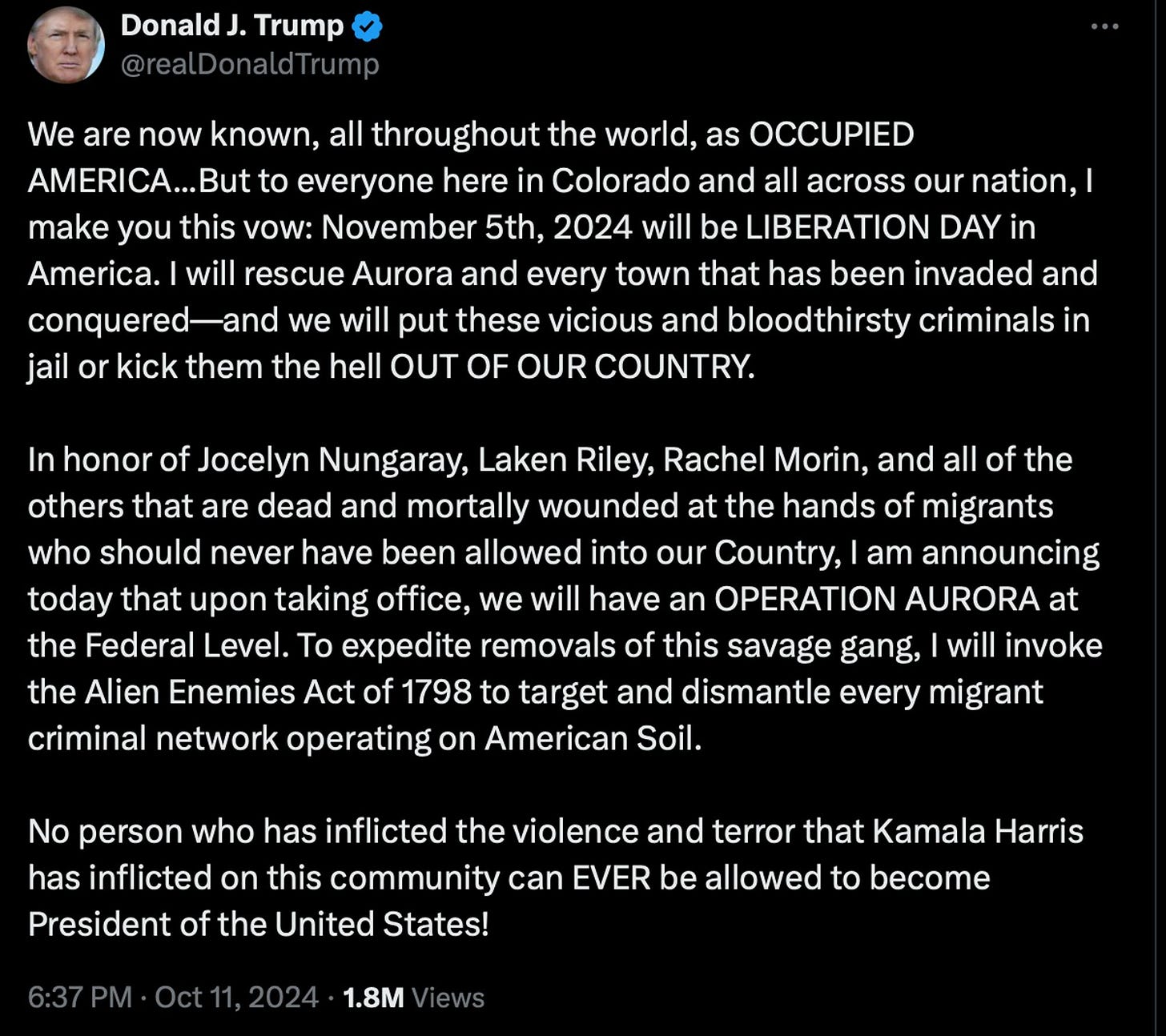  Donald J. Trump @realDonaldTrump We are now known, all throughout the world, as OCCUPIED AMERICA...But to everyone here in Colorado and all across our nation, I make you this vow: November 5th, 2024 will be LIBERATION DAY in America. I will rescue Aurora and every town that has been invaded and conquered—and we will put these vicious and bloodthirsty criminals in jail or kick them the hell OUT OF OUR COUNTRY. In honor of Jocelyn Nungaray, Laken Riley, Rachel Morin, and all of the others that are dead and mortally wounded at the hands of migrants who should never have been allowed into our Country, I am announcing today that upon taking office, we will have an OPERATION AURORA at the Federal Level. To expedite removals of this savage gang, I will invoke the Alien Enemies Act of 1798 to target and dismantle every migrant criminal network operating on American Soil. No person who has inflicted the violence and terror that Kamala Harris has inflicted on this community can EVER be allowed to become President of the United States! 6:37 PM Oct 11, 2024 1.8M Views