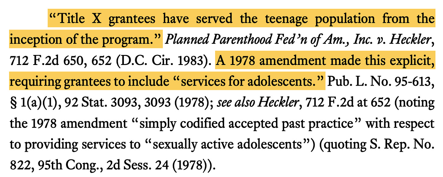 “Title X grantees have served the teenage population from the inception of the program.” Planned Parenthood Fed’n of Am., Inc. v. Heckler, 712 F.2d 650, 652 (D.C. Cir. 1983). A 1978 amendment made this explicit, requiring grantees to include “services for adolescents.” Pub. L. No. 95-613, § 1(a)(1), 92 Stat. 3093, 3093 (1978); see also Heckler, 712 F.2d at 652 (noting the 1978 amendment “simply codified accepted past practice” with respect to providing services to “sexually active adolescents”) (quoting S. Rep. No. 822, 95th Cong., 2d Sess. 24 (1978)).