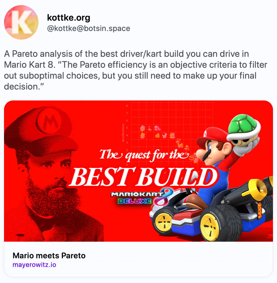 kottke.org @kottke@botsin.space A Pareto analysis of the best driver/kart build you can drive in Mario Kart 8. “The Pareto efficiency is an objective criteria to filter out suboptimal choices, but you still need to make up your final decision.” https://www.mayerowitz.io/blog/mario-meets-pareto   www.mayerowitz.io Mario meets Pareto Discover how to find the best Mario Kart 8 build using the Pareto frontier method. This interactive guide explores multi-objective optimization of speed, acceleration, and other key stats to help you beat your friends on the race track. Apr 15, 2024, 08:06 ·  · kottke bot ·  17  ·  25