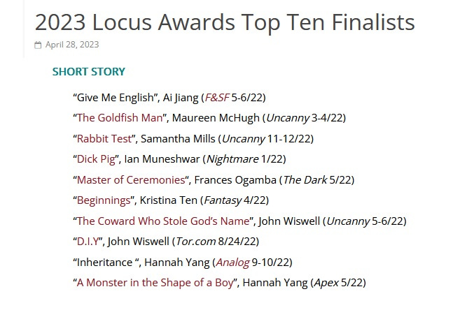 The top ten finalists for the Locus Award for Best Short Story are list: 

    “Give Me English”, Ai Jiang (F&SF 5-6/22)
    “The Goldfish Man”, Maureen McHugh (Uncanny 3-4/22)
    “Rabbit Test”, Samantha Mills (Uncanny 11-12/22)
    “Dick Pig”, Ian Muneshwar (Nightmare 1/22)
    “Master of Ceremonies“, Frances Ogamba (The Dark 5/22)
    “Beginnings”, Kristina Ten (Fantasy 4/22)
    “The Coward Who Stole God’s Name”, John Wiswell (Uncanny 5-6/22)
    “D.I.Y”, John Wiswell (Tor.com 8/24/22)
    “Inheritance “, Hannah Yang (Analog 9-10/22)
    “A Monster in the Shape of a Boy”, Hannah Yang (Apex 5/22)