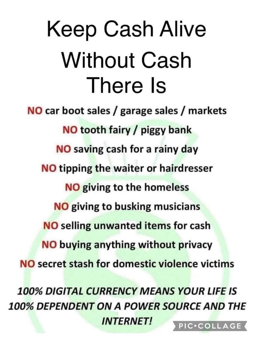 May be an image of money and text that says 'Keep Cash Alive Without Cash There Is NO car boot sales garage sales / markets NO tooth fairy piggy bank NO saving cash for a rainy day NO tipping the waiter or hairdresser NO giving to the homeless NO giving to busking musicians NO selling unwanted items for cash NO buying anything without privacy NO secret stash for domestic violence victims 100% DIGITAL CURRENCY MEANS YOUR LIFE IS 100% DEPENDENT ON A POWER SOURCE AND THE INTERNET! PIC.COLLAGE'