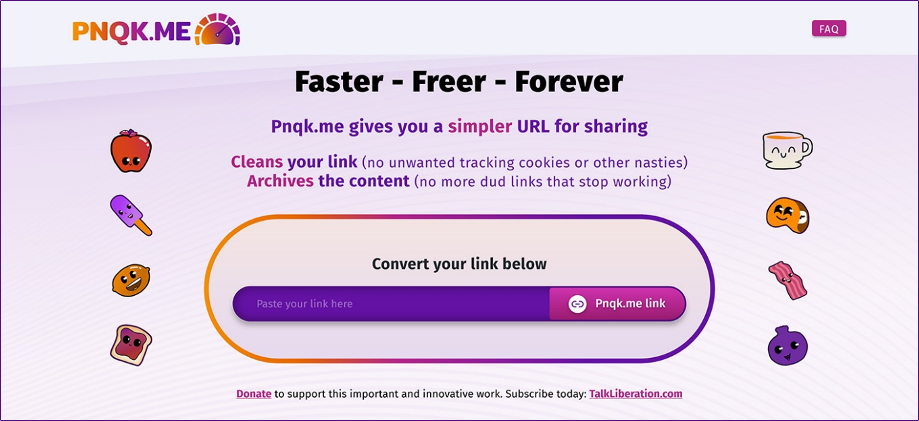 Pnqk.me Faster - Freer - Forever Pnqk.me gives you a simpler URL to share. Cleans your link (no unwanted tracking cookies) Archives the content (no more dud links). Convert your link below. Pnqk.me link. Donate to support this important and innovative work. Subscribe today: TalkLiberation.com