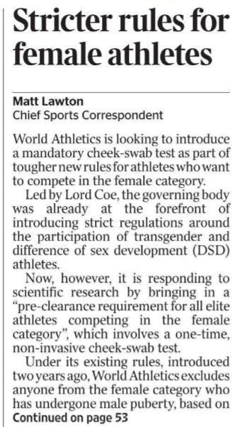 Stricter rules for female athletes Matt Lawton - Chief Sports Correspondent World Athletics is looking to introduce a mandatory cheek-swab test as part of tougher new rules for athletes who want to compete in the female category.  Led by Lord Coe, the governing body was already at the forefront of introducing strict regulations around the participation of transgender and difference of sex development (DSD) athletes.  Now, however, it is responding to scientific research by bringing in a “pre-clearance requirement for all elite athletes competing in the female category”, which involves a one-time, non-invasive cheek-swab test.  Under its existing rules, introduced two years ago, World Athletics excludes anyone from the female category who has undergone male puberty, based on research that says trans women retain a significant physical advantage even after undergoing testosteronesuppression therapy.  But the organisation is now citing “new evidence which clarifies there is already an athletically significant performance gap before the onset of puberty” and will therefore look to strengthen its rules. In a statement World Athletics said: “The childhood or pre-pubertal performance gap in the sport of athletics specifically is 3 to 5 per cent in running events, and higher in throwing and jumping events. New evidence establishes that athletic disadvantages associated with female body structure and physiology contribute to the performance gap.”  Coe, the World Athletics president, said the move was to “ensure that our guidelines keep up with the latest information available to maintain a fair and level playing field in the female category”.  He added: “Preserving the integrity of competition in the female category is a fundamental principle of the sport of athletics and we look forward to this collaborative consultation process with our key stakeholders.”  World Athletics hopes to introduce the amendments this year. The cheektest was recommended by the special rapporteur’s report on female eligibility to the UN general assembly and it has the support of multiple athletes.