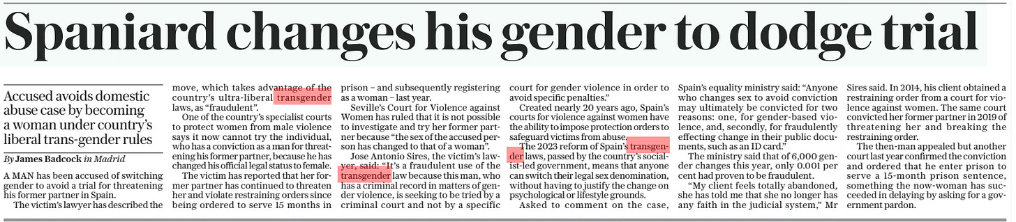 Spaniard changes his gender to dodge trial Accused avoids domestic abuse case by becoming a woman under country’s liberal trans-gender rules The Daily Telegraph23 Aug 2024By James Badcock in Madrid A MAN has been accused of switching gender to avoid a trial for threatening his former partner in Spain.  The victim’s lawyer has described the move, which takes advantage of the country’s ultra-liberal transgender laws, as “fraudulent”.  One of the country’s specialist courts to protect women from male violence says it now cannot try the individual, who has a conviction as a man for threatening his former partner, because he has changed his official legal status to female.  The victim has reported that her former partner has continued to threaten her and violate restraining orders since being ordered to serve 15 months in prison – and subsequently registering as a woman – last year.  Seville’s Court for Violence against Women has ruled that it is not possible to investigate and try her former partner because “the sex of the accused person has changed to that of a woman”.  Jose Antonio Sires, the victim’s lawyer, said: “It’s a fraudulent use of the transgender law because this man, who has a criminal record in matters of gender violence, is seeking to be tried by a criminal court and not by a specific court for gender violence in order to avoid specific penalties.”  Created nearly 20 years ago, Spain’s courts for violence against women have the ability to impose protection orders to safeguard victims from abuse.  The 2023 reform of Spain’s transgender laws, passed by the country’s socialist-led government, means that anyone can switch their legal sex denomination, without having to justify the change on psychological or lifestyle grounds.  Asked to comment on the case,  Spain’s equality ministry said: “Anyone who changes sex to avoid conviction may ultimately be convicted for two reasons: one, for gender-based violence, and, secondly, for fraudulently effecting change in their public documents, such as an ID card.”  The ministry said that of 6,000 gender changes this year, only 0.001 per cent had proven to be fraudulent.  “My client feels totally abandoned, she has told me that she no longer has any faith in the judicial system,” Mr  Sires said. In 2014, his client obtained a restraining order from a court for violence against women. The same court convicted her former partner in 2019 of threatening her and breaking the restraining order.  The then-man appealed but another court last year confirmed the conviction and ordered that he enter prison to serve a 15-month prison sentence, something the now-woman has succeeded in delaying by asking for a government pardon.  Article Name:Spaniard changes his gender to dodge trial Publication:The Daily Telegraph Author:By James Badcock in Madrid Start Page:14 End Page:14