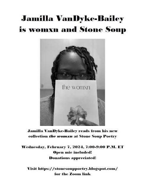 Jamilla VanDyke-Bailey is womxn and Stone Soup - Jamilla VanDyke-Bailey reads from his new collection the womxn at Stone Soup Poetry - Wednesday, February 7, 2024, 7:00-9:00 P.M. ET - Open mic included! Donations appreciated! - Visit https://stonesouppoetry.blogspot.com/ for the Zoom link