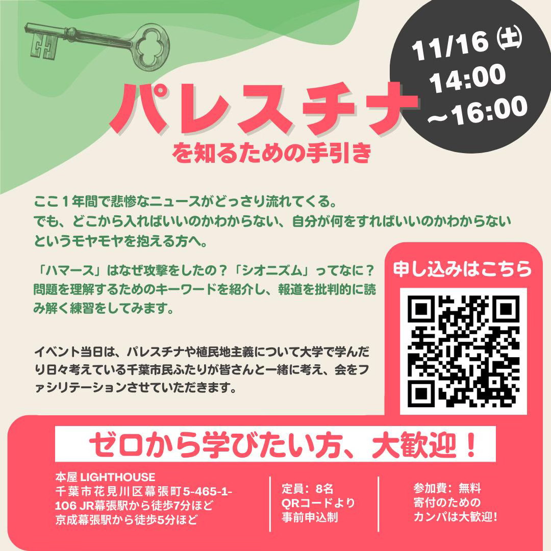 【タイトル】パレスチナを知るための手引き 【時間】2024年11月16日(土) 14:00-16:00 【申込リンク】https://docs.google.com/forms/d/e/1FAIpQLSdXw6qSnDsFYCbTd0ICORSo5mL3U8SmP89EhViX70TU2atDUQ/viewform?vc=0&c=0&w=1&flr=0 【内容】 ここ１年間で悲惨なニュースがどっさり流れてくる。 でも、どこから入ればいいのかわからない、自分が何をすればいいのかわからないというモヤモヤを抱える方へ。 「ハマース」はなぜ攻撃をしたの？「シオニズム」ってなに？ 問題を理解するためのキーワードを紹介し、報道を批判的に読み解く練習をしてみます。 イベント当日は、パレスチナや植民地主義について大学で学んだり日々考えている千葉市民ふたりが皆さんと一緒に考え、会をファシリテーションさせていただきます。  定員：8名 参加費：無料（寄付のためのカンパは大歓迎）  会場：本屋lighthouse 〒262-0032 千葉県千葉市花見川区幕張町5-465-1-106 JR幕張駅から徒歩7分ほど、京成幕張駅から徒歩5分ほど