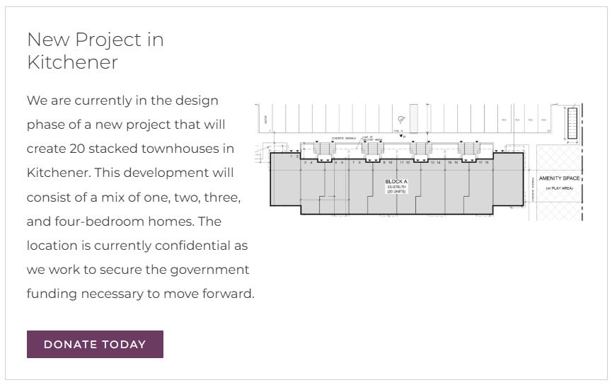 Text: New Project in Kitchener We are currently in the design phase of a new project that will create 20 stacked townhouses in Kitchener. This development will consist of a mix of one, two, three, and four-bedroom homes. The location is currently confidential as we work to secure the government funding necessary to move forward.  Donate Today.