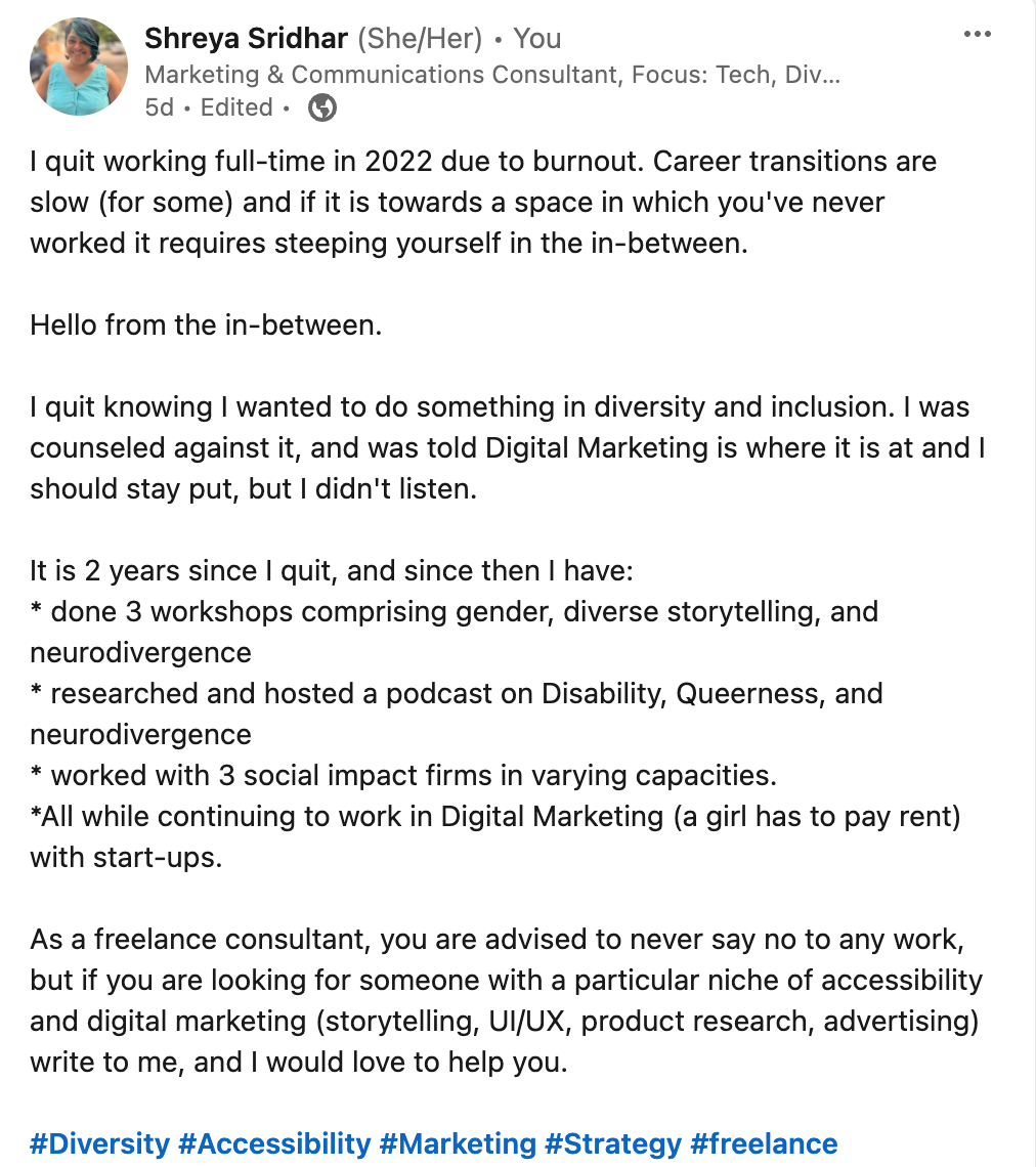 Linkedin Post: I quit working full-time in 2022 due to burnout. Career transitions are slow (for some) and if it is towards a space in which you've never worked it requires steeping yourself in the in-between.   Hello from the in-between.   I quit knowing I wanted to do something in diversity and inclusion. I was counseled against it, and was told Digital Marketing is where it is at and I should stay put, but I didn't listen.   It is 2 years since I quit, and since then I have: * done 3 workshops comprising gender, diverse storytelling, and neurodivergence * researched and hosted a podcast on Disability, Queerness, and neurodivergence * worked with 3 social impact firms in varying capacities.  *All while continuing to work in Digital Marketing (a girl has to pay rent) with start-ups.   As a freelance consultant, you are advised to never say no to any work, but if you are looking for someone with a particular niche of accessibility and digital marketing (storytelling, UI/UX, product research, advertising) write to me, and I would love to help you.   hashtag#Diversity hashtag#Accessibility hashtag#Marketing hashtag#Strategy hashtag#freelance 