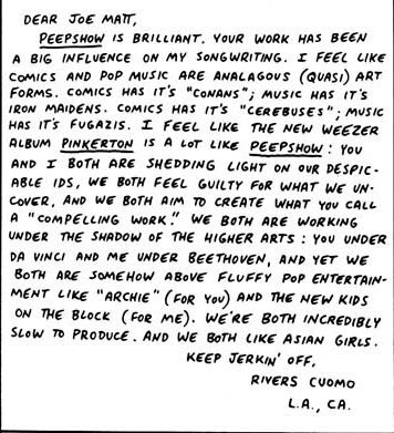 Rivers Cuomo also had a letter published in Peepshow. This is from 1997. It was followed up by a joint interview between Rivers Cuomo and Joe Matt.
So if you’re a Weezer fan but you’ve never read The Poor Bastard by Joe Matt, now you have to.