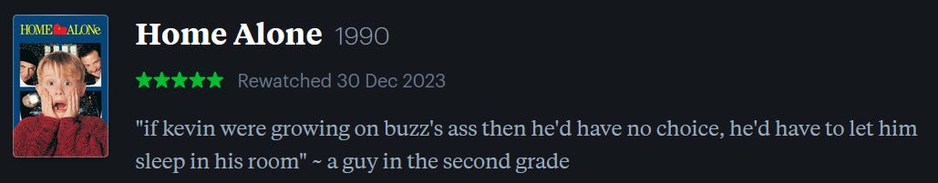 screenshot of LetterBoxd review of Home Alone, watched December 30, 2023: “if kevin were growing on buzz’s ass then he’d have no choice, he’d have to let him sleep in his room” ~ a guy in the second grade