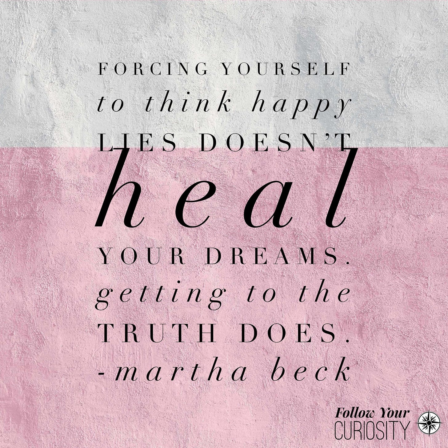 “Forcing yourself to think happy lies doesn’t heal your dreams. Getting to the truth does.” — Martha Beck