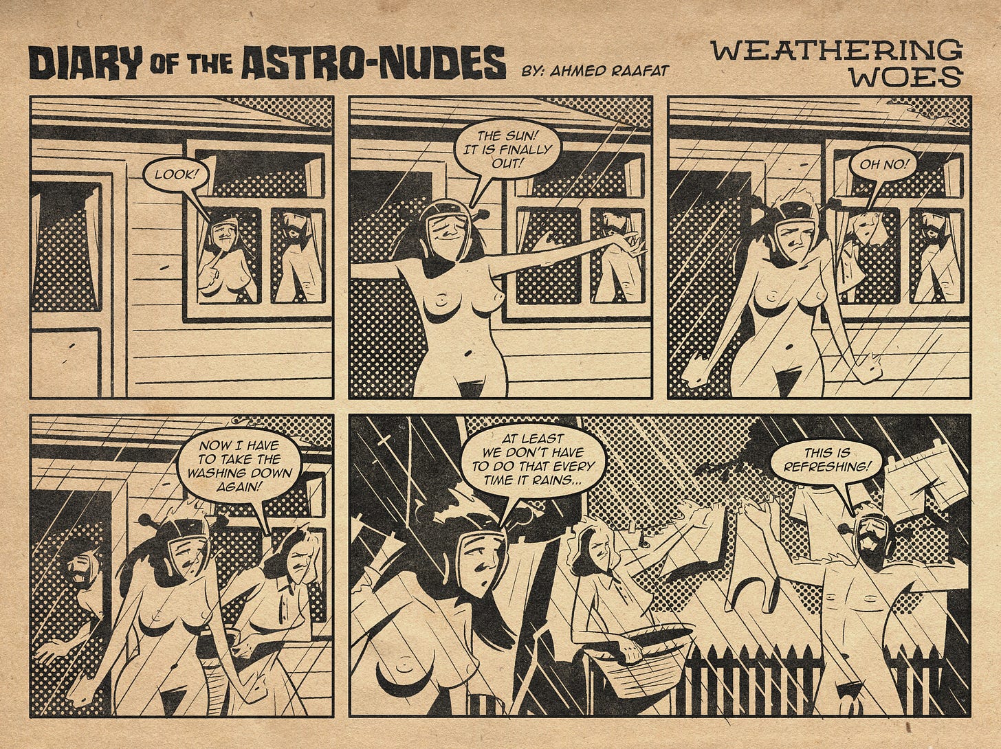 Astronudes alt text  The comic is drawn in a retro style, mimicking the look of 1950s comic books with dot shading and a sepia tone. It features two nude characters, Ar and Arreya, a man and woman who are inter-dimensional travelers from a world where clothes do not exist, living with an older couple named Brad and Janet.  Panel 1: Inside a house, Arreya excitedly points out of the window saying, "Look!" Ar stands beside her, peering outside with curiosity.  Panel 2: Arreya steps outside with her arms stretched out, joyfully exclaiming, "The sun! It is finally out!" Ar remains inside, watching her from the window.  Panel 3: It begins to rain. Arreya looks distressed. A clothed woman, Janet, now next to Ar in the window says "Oh no!"  Panel 4: Janet storms out of the house holding a basket and says, "Now I have to take the washing down again!" Ar follows her out. Arreya stays outside.  Panel 5: Janet works to take down the clothes while Arreya says, "At least we don’t have to do that every time it rains..." Meanwhile, Ar stands with his arms spread wide, enjoying the rain and saying, "This is refreshing!"