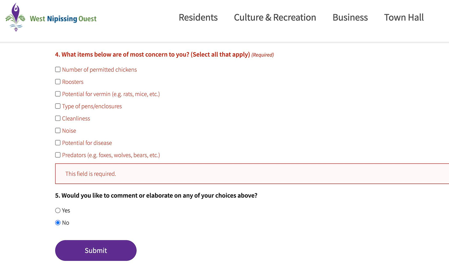 May be an image of text that says 'West Nipissing Ouest Residents Culture & Recreation 4. What items below are of most concern to you? (Select all that apply) (Required) Number of permitted chickens Business Roosters Town Hall Potential orvermin (e.g. rats, mice, etc.) Type pens/enclosures Cleanliness Noise Potential for disease Predators e.g. foxes, wolves, bears, etc.) This field is required. O OYes Yes 5. Would you like to comment or elaborate on any of your choices above? No Submit'