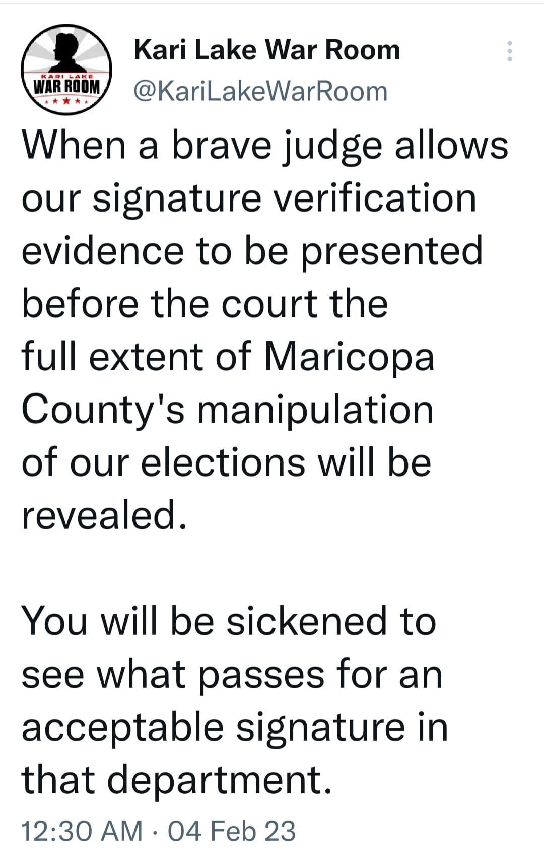 May be an image of text that says 'Kari Lake War Room @KariLakeWarRoom When a brave judge allows our signature verification evidence to be presented before the court the full extent of Maricopa County's manipulation of our elections will be revealed. You will be sickened to see what passes for an acceptable signature in that department. 12:30 AM 04 Feb 23'