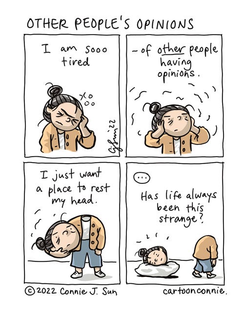 Other People's Opinions 4-panel comic strip about experiencing information overload in an opinion-saturated modern world. In panel 1, a cartoon girl with a bun raises a hand to her temple in exhaustion. In panel 2, she cradles her head in her hands, covering her ears. Caption reads, "I am so tired -- of other people having opinions." In panel 3, she has popped her head off her shoulders and is holding it under her arm, saying "I just want a place to rest my head." In panel 4, she has placed her head on a pillow cushion on the floor, as her headless body walks off the frame. There's a beat and the caption reads, "Has life always been this strange?" Original cartoon titled "Other People's Opinions" by Connie Sun, cartoonconnie, 2022.