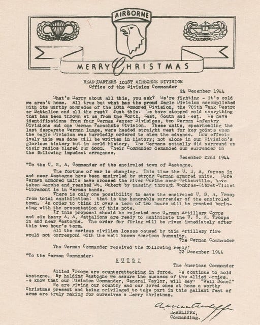 What’s Merry about all this, you ask? We’re fighting — it’s cold, we aren’t home. All true but what has the proud Eagle Division accomplished with its worthy comrades the 10th Armored Division, the 705th Tank Destroyer Battalion and all the rest? Just this: We have stopped cold everything that has been thrown at us from the North, East, South and West. We have identifications from four German Panzer Divisions, two German Infantry Divisions and one German Parachute Division. These units, spearheading the last desperate German lunge, were headed straight west for key points when the Eagle Division was hurriedly ordered to stem the advance. How effectively this was done will be written in history; not alone in our Division’s glorious history but in World history. The Germans actually did surround us, their radios blared our doom. Their Commander demanded our surrender in the following imprudent arrogance:  December 22nd 1944  “To the U. S. A. Commander of the encircled town of Bastogne.  The fortune of war is changing. This time the U. S. A. forces in and near Bastogne have been encircled by strong German armored units. More German armored units have crossed the river Ourthe near Ortheuville, have taken Marche and reached St. Hubert by passing through Hompres-Sibret-Tillet. Libramont is in German hands.  There is only one possibility to save the encircled U. S. A. Troops from total annihilation: that is the honorable surrender of the encircled town. In order to think it over a term of two hours will be granted beginning with the presentation of this note.  If this proposal should be rejected the German Artillery Corps and six heavy A. A. Battalions are ready to annihilate the U. S. A. Troops in and near Bastogne. The order for firing will be given immediately after this two hour’s term.  All the serious civilian losses caused by this Artillery fire would not correspond with the well known American humanity.  The German Commander”  The German Commander received the following reply:  22 December 1944  “To the German Commander:  N U T S !  The American Commander”  Allied Troops are counterattacking in force. We continue to hold Bastogne. By holding Bastogne we assure the success of the Allied Armies. We know that our Division Commander, General Taylor, will say: “Well Done!”  We are giving our country and our loved ones at home a worthy Christmas present and being privileged to take part in this gallant feat of arms are truly making for ourselves a Merry Christmas.  /s/ A. C. McAULIFFE /t/ McAULIFFE Commanding.