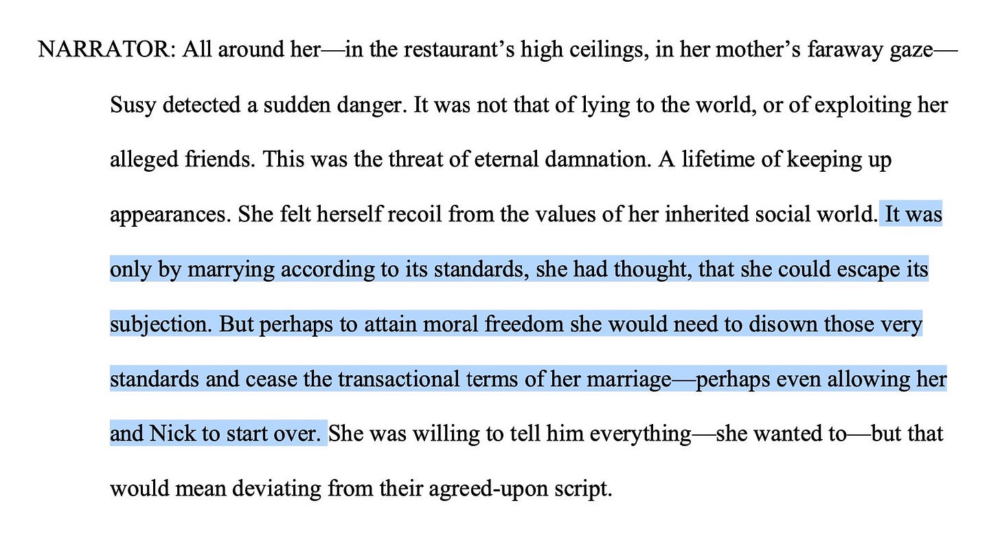 NARRATOR: All around her—in the restaurant’s high ceilings, in her mother’s faraway gaze—Susy detected a sudden danger. It was not that of lying to the world, or of exploiting her alleged friends. This was the threat of eternal damnation. A lifetime of keeping up appearances. She felt herself recoil from the values of her inherited social world. It was only by marrying according to its standards, she had thought, that she could escape its subjection. But perhaps to attain moral freedom she would need to disown those very standards and cease the transactional terms of her marriage—perhaps even allowing her and Nick to start over. She was willing to tell him everything—she wanted to—but that would mean deviating from their agreed-upon script.