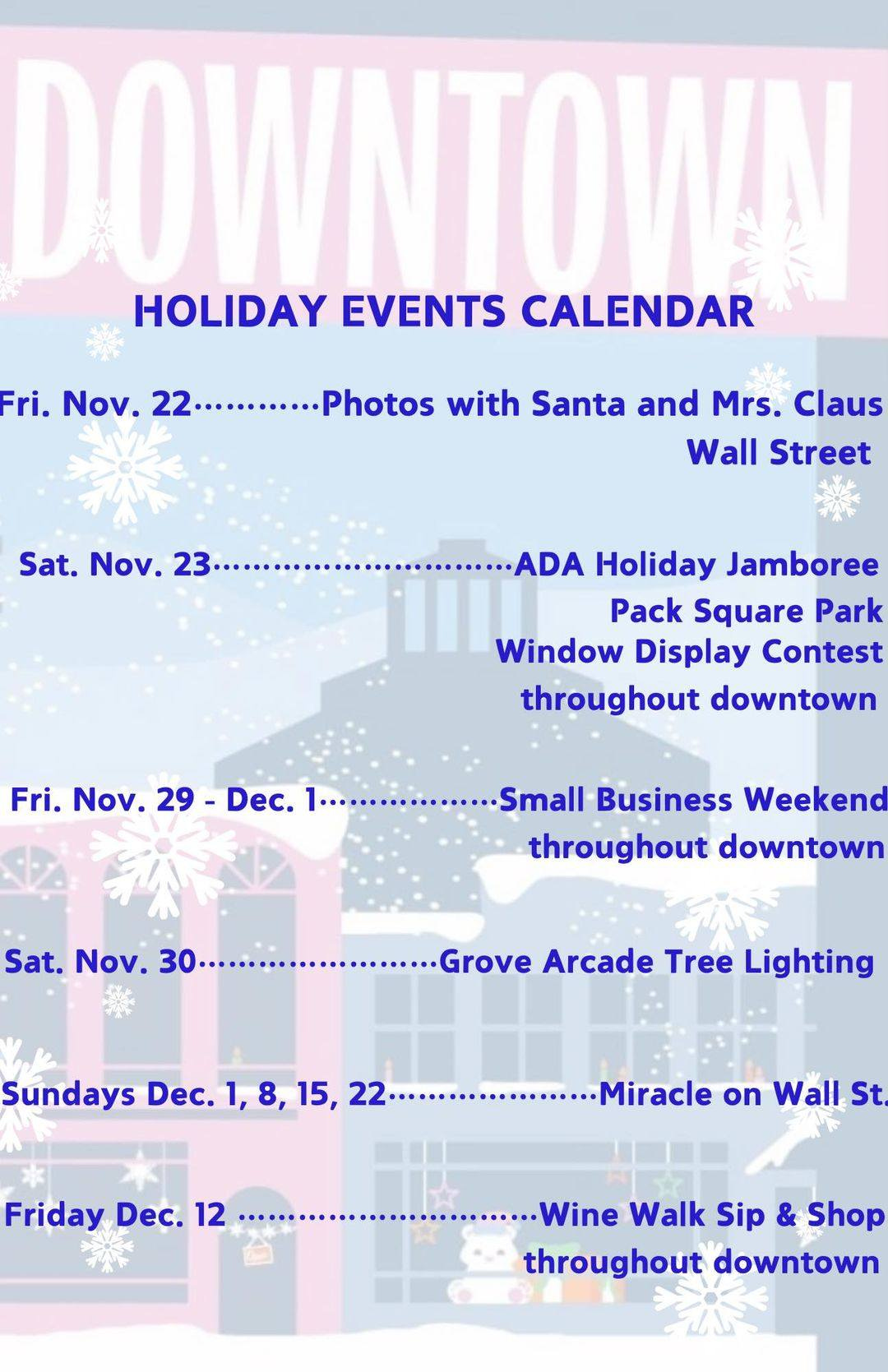 May be an image of text that says 'DOWNTOW!N HOLIDAY EVENTS CALENDAR Fri. Νον. .........Photos Photos with Santa and Mrs. Claus Wall Street Sat. Nov. .............. 23. ADA Holiday Jamboree Pack Square Park Window Display Contest throughout downtown Fri. Νον. 29- Dec. 29-Dec. .............l .Small Business Weekeno throughout downtown Sat. Nov. 30.. Arcade Tree Lighting Sundays Dec. 1, 8, 15, 22 ..............racl -Miracle on Wall St Friday Dec. 12 ...............n. Wine Walk Sip & Shop throughout downtown'