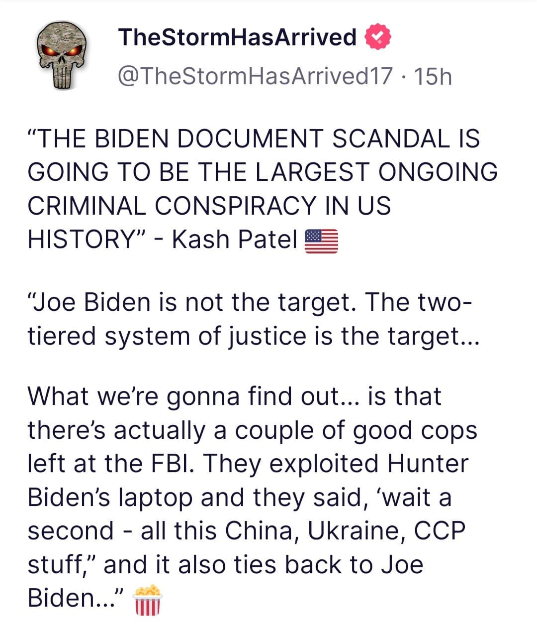 May be an image of text that says 'TheStormHasArrived @TheStormHasArrived17 15h "THE BIDEN DOCUMENT SCANDAL IS GOING TO BE THE LARGEST ONGOING CRIMINAL CONSPIRACY IN US HISTORY" Kash Patel "Joe Biden is not the target. The two- tiered system of justice is the target... What we're gonna find out... is that there's actually a couple of good cops left at the FBI. They exploited Hunter Biden's laptop and they said, 'wait a second -all this China, Ukraine, ccp stuff," and it also ties back to Joe Biden..."'