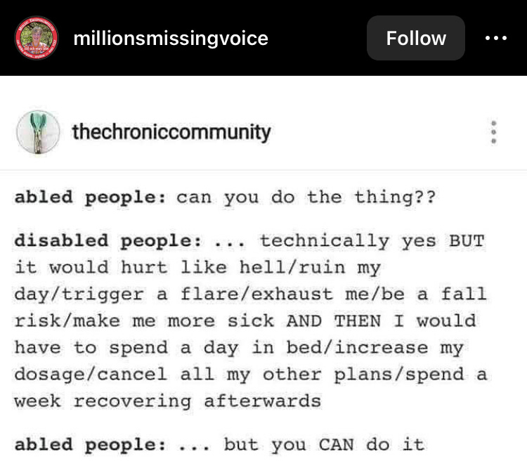meme from thechroniccommunity—abled community: can you do the thing?? disabled people:... technically yes BUT it would hurt like hell/ruin my day/trigger a flare/exhaust me/be a fall risk/make me more sick AND THEN I would have to spend a day in bed/increase my dosage/cancel all my other plans/spend a week recovering afterwards abled people: ... but you CAN do it