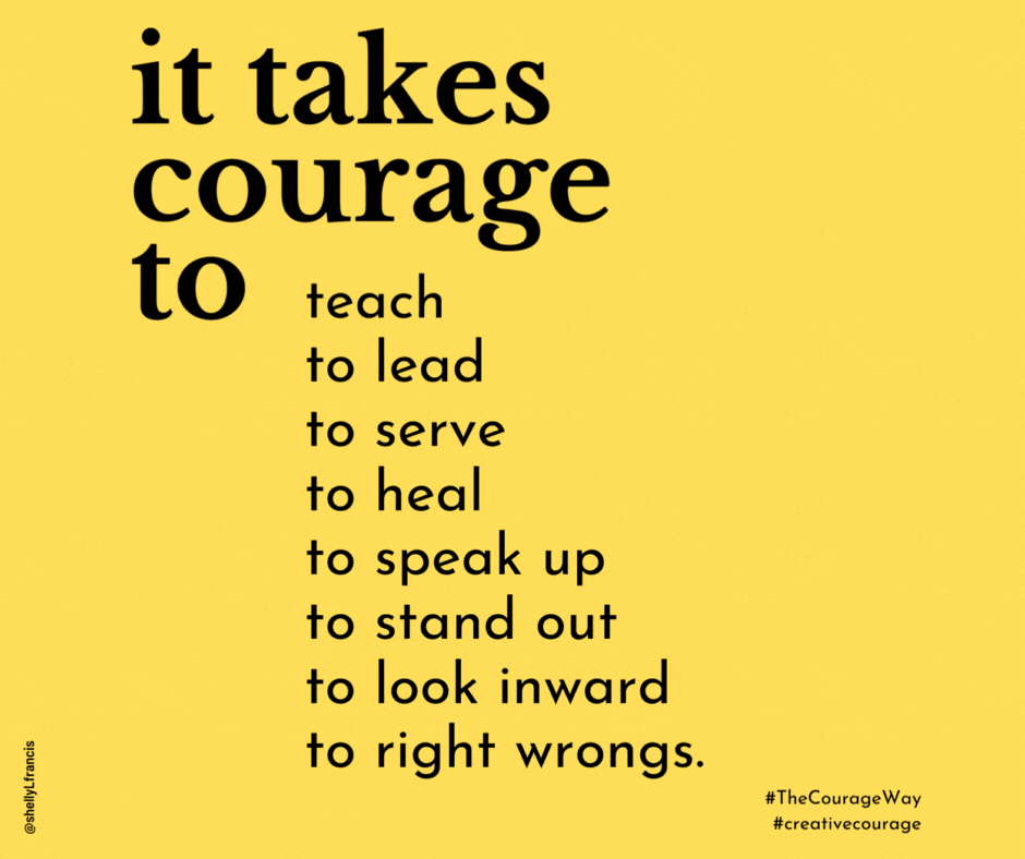 It takes courage to teach to lead to serve to heal to speak up to stand out to look inward to right wrongs.  It takes courage to walk your talk to stand your ground to make waves to ride waves to find wholehearted ways to be known as vulnerable to love after loss to love, period.  It takes courage to say “I was wrong” to say “I don’t know” to say “Let’s find out” to take enough time to ask better questions to seek better answers instead of quick fixes to give yourself fully to try making a difference when the outcome is not guaranteed.  It takes courage to choose wisely and well to go against the grain to go into the wind to point your boat toward your true north to lead others forward to have faith in the future and be fully present today.  It takes courage to trust in the process to be part of the process to process your parts that are shadows to embrace your shadows as part of your self to also embrace your beauty and light.  It takes courage to know yourself well enough to choose where your energy comes from and goes to trust it’s possible to trust what courage can do and give yourself time to find out.  It takes courage to give yourself time to renew to give yourself over to grief to give silence a chair at the table to give doubt a chance to show other options to give the world your best self and ideas without giving up on your soul.  It takes courage to be your whole self so you can do your best work so you can be the change you want to see so you can do what your worthy cause most needs you to do.  It takes courage to ask “How shall I be so that I can do [what?] so the world can be better for all.”  Leadership takes courage and gives courage, too.  And courage takes trust.  —SHELLY L. FRANCIS  FROM THE COURAGE WAY