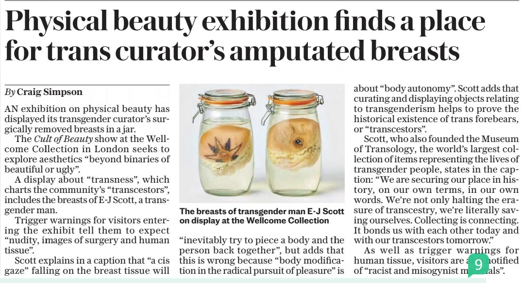 Physical beauty exhibition finds a place for trans curator’s amputated breasts The Daily Telegraph16 Apr 2024By Craig Simpson  The breasts of transgender man E-J Scott on display at the Wellcome Collection AN exhibition on physical beauty has displayed its transgender curator’s surgically removed breasts in a jar.  The Cult of Beauty show at the Wellcome Collection in London seeks to explore aesthetics “beyond binaries of beautiful or ugly”.  A display about “transness”, which charts the community’s “transcestors”, includes the breasts of E-J Scott, a transgender man.  Trigger warnings for visitors entering the exhibit tell them to expect “nudity, images of surgery and human tissue”.  Scott explains in a caption that “a cis gaze” falling on the breast tissue will “inevitably try to piece a body and the person back together”, but adds that this is wrong because “body modification in the radical pursuit of pleasure” is about “body autonomy”. Scott adds that curating and displaying objects relating to transgenderism helps to prove the historical existence of trans forebears, or “transcestors”.  Scott, who also founded the Museum of Transology, the world’s largest collection of items representing the lives of transgender people, states in the caption: “We are securing our place in history, on our own terms, in our own words. We’re not only halting the erasure of transcestry, we’re literally saving ourselves. Collecting is connecting. It bonds us with each other today and with our transcestors tomorrow.”  As well as trigger warnings for human tissue, visitors are also notified of “racist and misogynist materials”.  Article Name:Physical beauty exhibition finds a place for trans curator’s amputated breasts Publication:The Daily Telegraph Author:By Craig Simpson Start Page:3 End Page:3