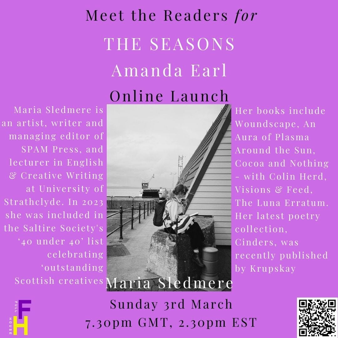 Meet the readers for The Seasons Online Launch with Amanda Earl. Image of Sledmere seated on a rock and reading  Maria Sledmere is an artist, writer and managing editor of SPAM Press. She is lecturer in English & Creative Writing at the University of Strathclyde and her latest poetry collection, Cinders, was recently published by Krupskaya. Other books include Woundscape (Osmosis Press, 2023), An Aura of Plasma Around the Sun (Hem Press, 2023), Cocoa and Nothing - with Colin Herd (SPAM Press, 2023), Visions & Feed (HVTN Press, 2022) and The Luna Erratum (Dostoyevsky Wannabe, 2021). In 2023, Maria was included in the Saltire Society's ‘40 under 40’ list celebrating ‘outstanding Scottish creatives’. https://mariasledmere.comSunday, March 3, 2024 7:30pm GMT; 2:30pm EST