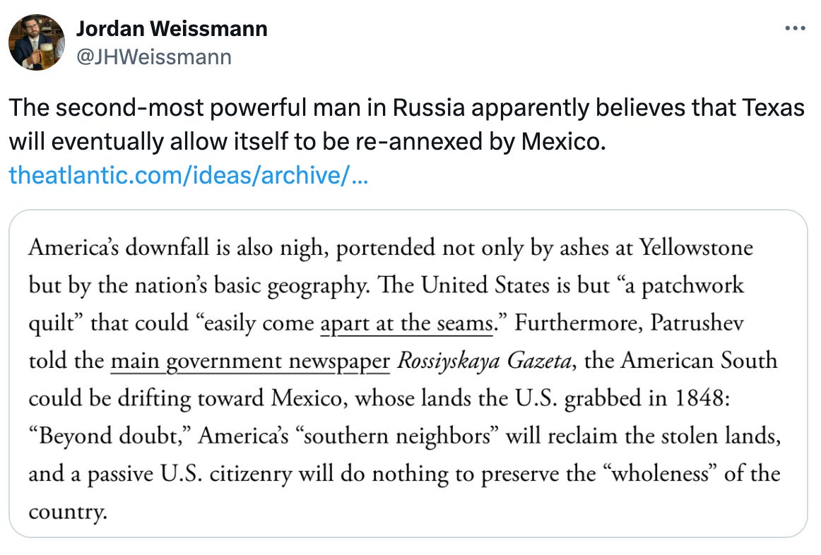 Post See new posts Conversation Jordan Weissmann @JHWeissmann The second-most powerful man in Russia apparently believes that Texas will eventually allow itself to be re-annexed by Mexico. https://theatlantic.com/ideas/archive/2024/04/patrushev-putin-paranoia-propaganda/678220/