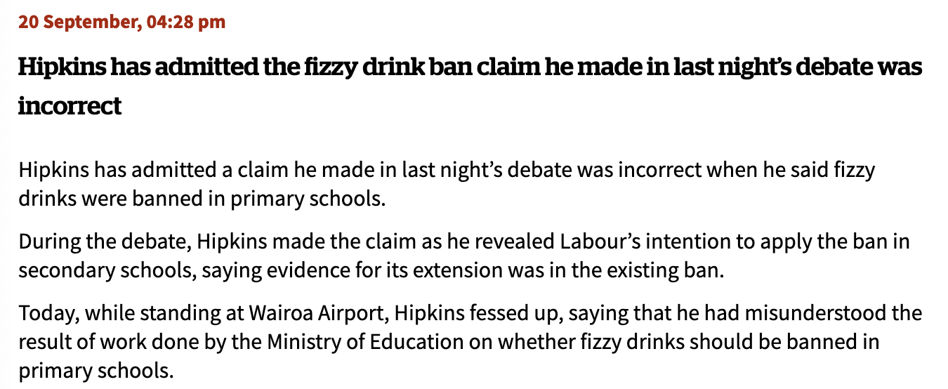 Hipkins has admitted the fizzy drink ban claim he made in last night’s debate was incorrect  Hipkins has admitted a claim he made in last night’s debate was incorrect when he said fizzy drinks were banned in primary schools.  During the debate, Hipkins made the claim as he revealed Labour’s intention to apply the ban in secondary schools, saying evidence for its extension was in the existing ban.  Today, while standing at Wairoa Airport, Hipkins fessed up, saying that he had misunderstood the result of work done by the Ministry of Education on whether fizzy drinks should be banned in primary schools.