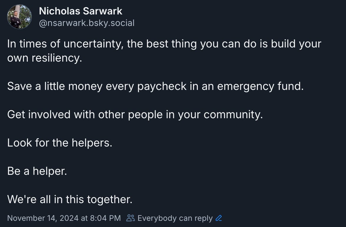 In times of uncertainty, the best thing you can do is build your own resiliency.  Save a little money every paycheck in an emergency fund.  Get involved with other people in your community.  Look for the helpers.  Be a helper.  We're all in this together.