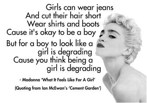 Girls can wear jeans and cut their hair short wear shirts and boots cause it’s okay to be a boy. But for a boy to look like a girl is degrading cause you think being a girl is degrading. Madonna, “what it feels like for a girl. Quoting from Ian McEwan’s ‘Cement Garden.”