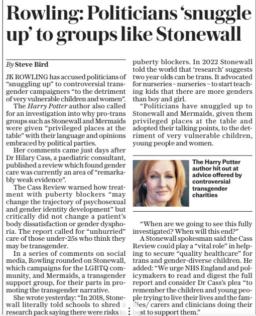 Rowling: Politicians ‘snuggle up’ to groups like Stonewall The Sunday Telegraph14 Apr 2024By Steve Bird  The Harry Potter author hit out at advice offered by controversial transgender charities JK ROWLING has accused politicians of “snuggling up” to controversial transgender campaigners “to the detriment of very vulnerable children and women”.  The Harry Potter author also called for an investigation into why pro-trans groups such as Stonewall and Mermaids were given “privileged places at the table” with their language and opinions embraced by political parties.  Her comments came just days after Dr Hilary Cass, a paediatric consultant, published a review which found gender care was currently an area of “remarkably weak evidence”.  The Cass Review warned how treatment with puberty blockers “may change the trajectory of psychosexual and gender identity development” but critically did not change a patient’s body dissatisfaction or gender dysphoria. The report called for “unhurried” care of those under-25s who think they may be transgender.  In a series of comments on social media, Rowling rounded on Stonewall, which campaigns for the LGBTQ community, and Mermaids, a transgender support group, for their parts in promoting the transgender narrative.  She wrote yesterday: “In 2018, Stonewall literally told schools to shred a research pack saying there were risks to puberty blockers. In 2022 Stonewall told the world that ‘research’ suggests two year olds can be trans. It advocated for nurseries – nurseries – to start teaching kids that there are more genders than boy and girl.  “Politicians have snuggled up to Stonewall and Mermaids, given them privileged places at the table and adopted their talking points, to the detriment of very vulnerable children, young people and women.  “When are we going to see this fully investigated? When will this end?”  A Stonewall spokesman said the Cass Review could play a “vital role” in helping to secure “quality healthcare” for trans and gender-diverse children. He added: “We urge NHS England and policymakers to read and digest the full report and consider Dr Cass’s plea “to remember the children and young people trying to live their lives and the families/ carers and clinicians doing their best to support them.”  Article Name:Rowling: Politicians ‘snuggle up’ to groups like Stonewall Publication:The Sunday Telegraph Author:By Steve Bird Start Page:5 End Page:5