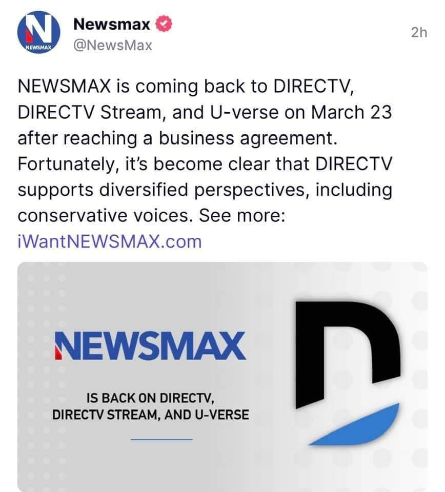 May be an image of text that says 'N NEWSMAX Newsmax @NewsMax 2h NEWSMAX is coming back to DIRECTV, DIRECTV Stream, and U-verse on March 23 after reaching a business agreement. Fortunately, it's become clear that DIRECTV supports diversified perspectives, including conservative voices. See more: iWantNEWSMAX.com NEWSMAX IS BACK ON DIRECTV, DIRECTV STREAM, AND U-VERSE D'